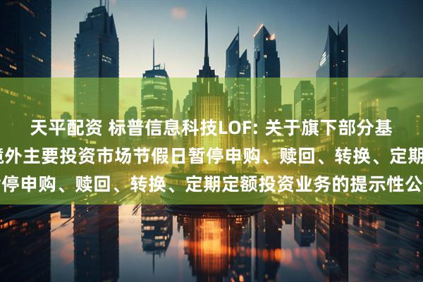 天平配资 标普信息科技LOF: 关于旗下部分基金2025年5月26日因境外主要投资市场节假日暂停申购、赎回、转换、定期定额投资业务的提示性公告