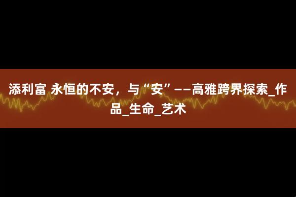 添利富 永恒的不安，与“安”——高雅跨界探索_作品_生命_艺术