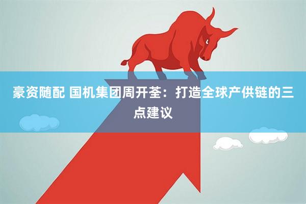 豪资随配 国机集团周开荃：打造全球产供链的三点建议