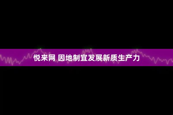 悦来网 因地制宜发展新质生产力