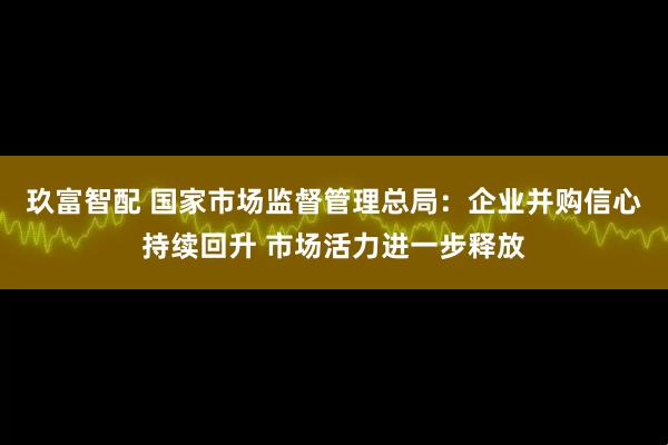 玖富智配 国家市场监督管理总局：企业并购信心持续回升 市场活力进一步释放