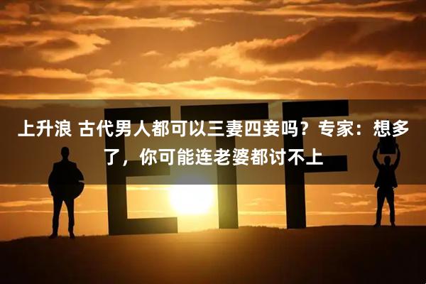 上升浪 古代男人都可以三妻四妾吗？专家：想多了，你可能连老婆都讨不上