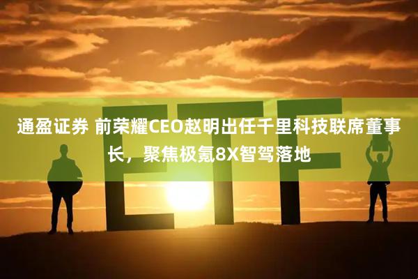 通盈证券 前荣耀CEO赵明出任千里科技联席董事长，聚焦极氪8X智驾落地
